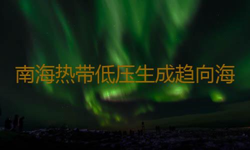 南海热带低压生成趋向海南岛南部海面,广东发布预警注意海面大风