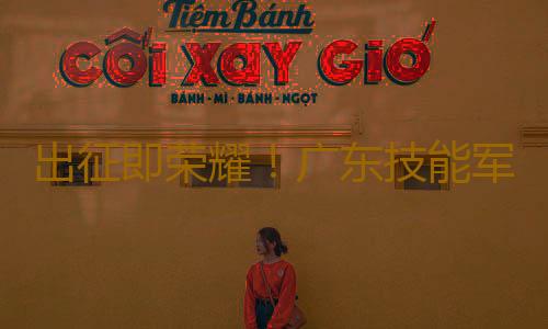 出征即荣耀!广东技能军团携13金凯旋