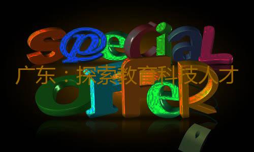 广东:探索教育科技人才良性循环发展路径|锚定现代化 改革再深化